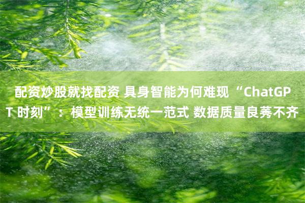 配资炒股就找配资 具身智能为何难现 “ChatGPT 时刻” ：模型训练无统一范式 数据质量良莠不齐