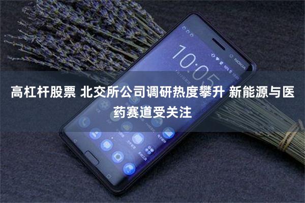 高杠杆股票 北交所公司调研热度攀升 新能源与医药赛道受关注