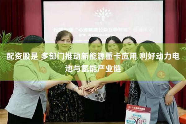 配资股是 多部门推动新能源重卡应用 利好动力电池与氢能产业链