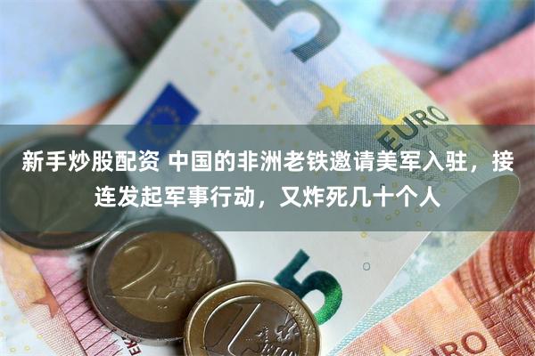 新手炒股配资 中国的非洲老铁邀请美军入驻，接连发起军事行动，又炸死几十个人