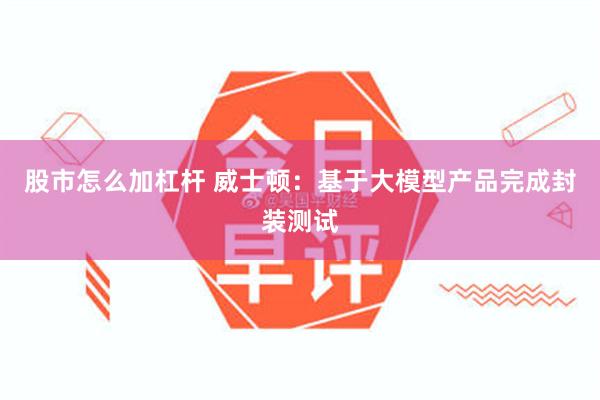 股市怎么加杠杆 威士顿:基于大模型产品完成封装测试