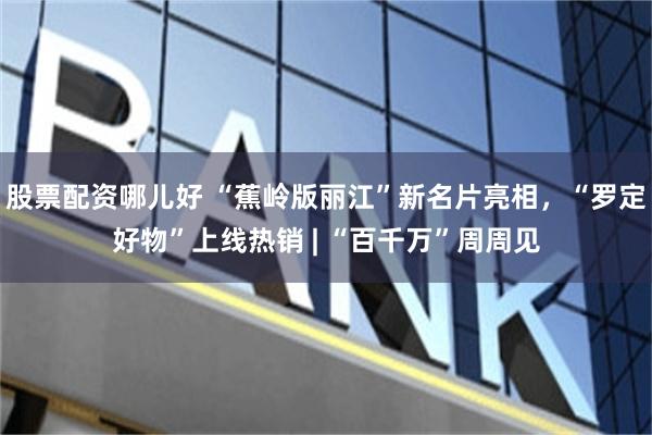 股票配资哪儿好 “蕉岭版丽江”新名片亮相，“罗定好物”上线热销 | “百千万”周周见