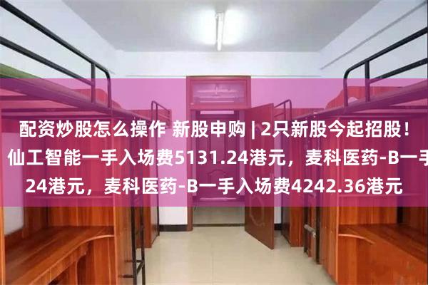 配资炒股怎么操作 新股申购 | 2只新股今起招股！“机器人大脑第一股” 仙工智能一手入场费5131.24港元，麦科医药-B一手入场费4242.36港元