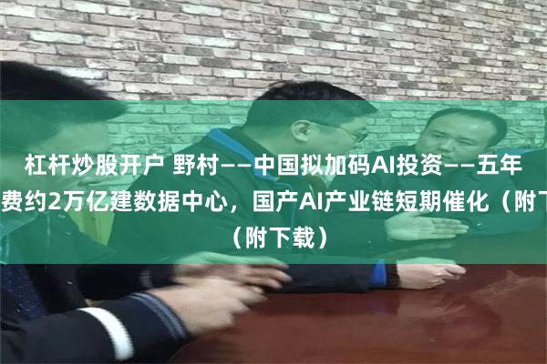 杠杆炒股开户 野村——中国拟加码AI投资——五年内花费约2万亿建数据中心，国产AI产业链短期催化（附下载）