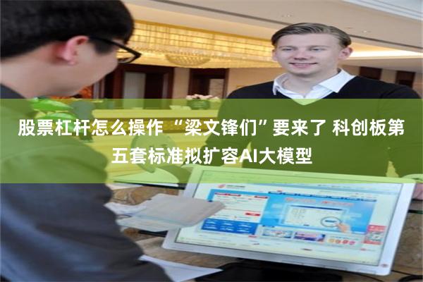 股票杠杆怎么操作 “梁文锋们”要来了 科创板第五套标准拟扩容AI大模型