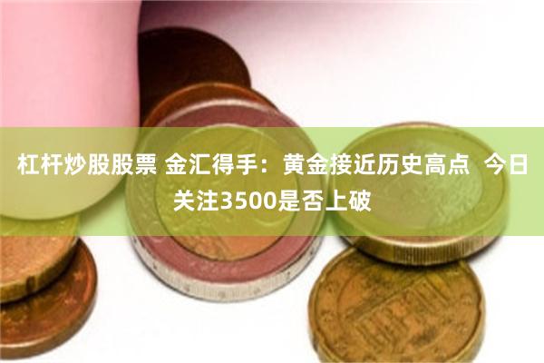 杠杆炒股股票 金汇得手：黄金接近历史高点  今日关注3500是否上破