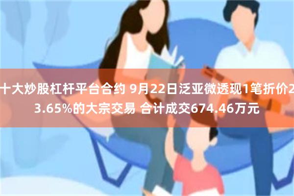 十大炒股杠杆平台合约 9月22日泛亚微透现1笔折价23.65%的大宗交易 合计成交674.46万元