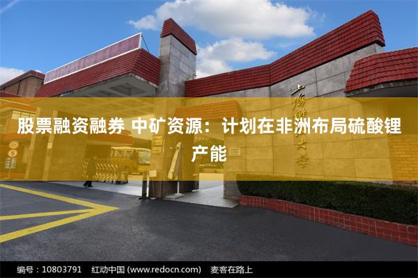 股票融资融券 中矿资源：计划在非洲布局硫酸锂产能