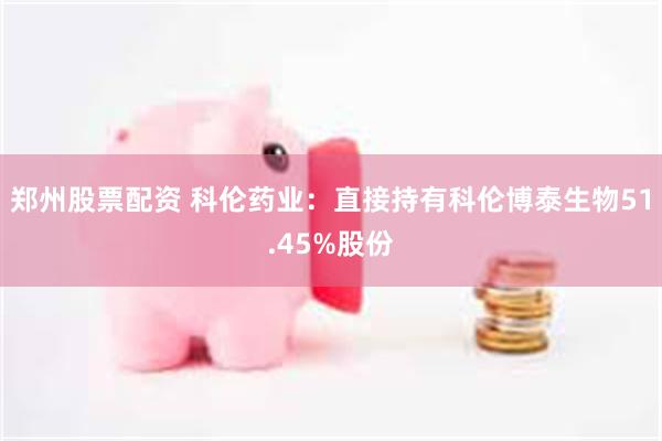 郑州股票配资 科伦药业：直接持有科伦博泰生物51.45%股份