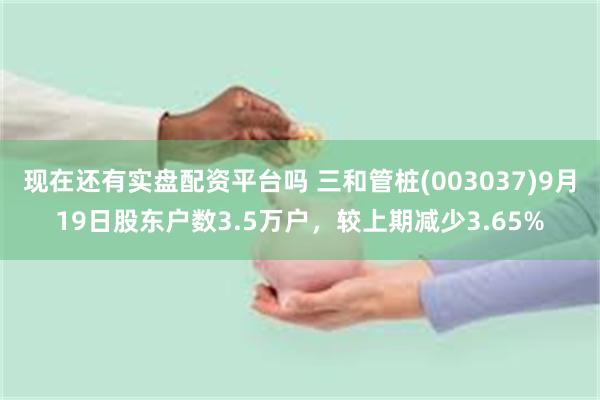 现在还有实盘配资平台吗 三和管桩(003037)9月19日股东户数3.5万户，较上期减少3.65%