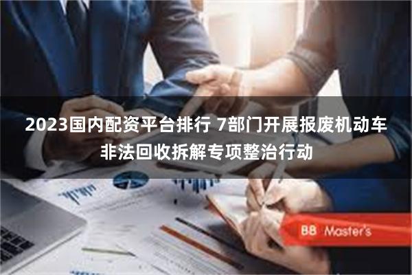 2023国内配资平台排行 7部门开展报废机动车非法回收拆解专项整治行动