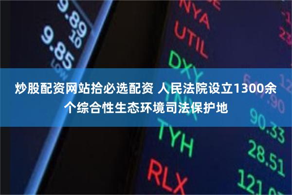 炒股配资网站拾必选配资 人民法院设立1300余个综合性生态环境司法保护地