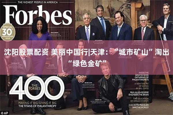 沈阳股票配资 美丽中国行|天津：“城市矿山”淘出“绿色金矿”
