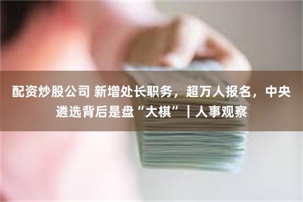 配资炒股公司 新增处长职务，超万人报名，中央遴选背后是盘“大棋”｜人事观察