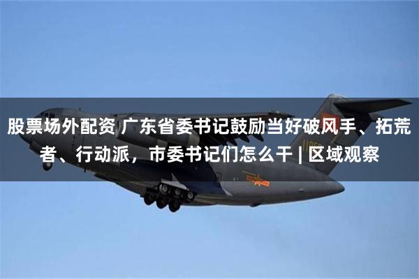 股票场外配资 广东省委书记鼓励当好破风手、拓荒者、行动派，市委书记们怎么干 | 区域观察