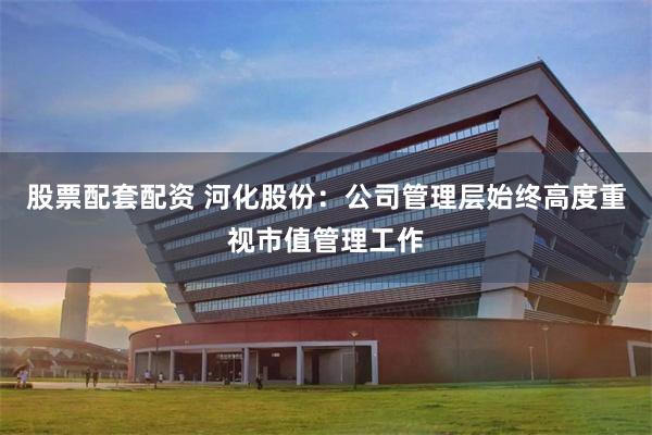 股票配套配资 河化股份：公司管理层始终高度重视市值管理工作