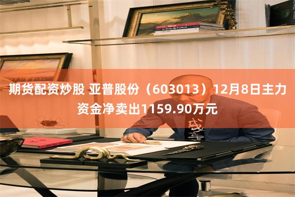 期货配资炒股 亚普股份（603013）12月8日主力资金净卖出1159.90万元