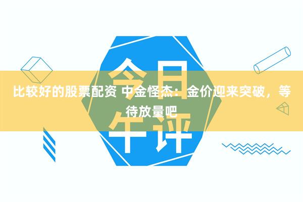 比较好的股票配资 中金怪杰：金价迎来突破，等待放量吧