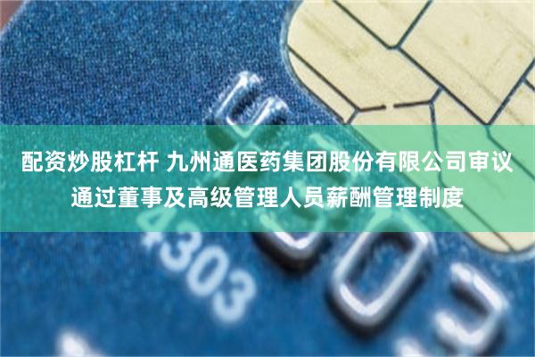 配资炒股杠杆 九州通医药集团股份有限公司审议通过董事及高级管理人员薪酬管理制度