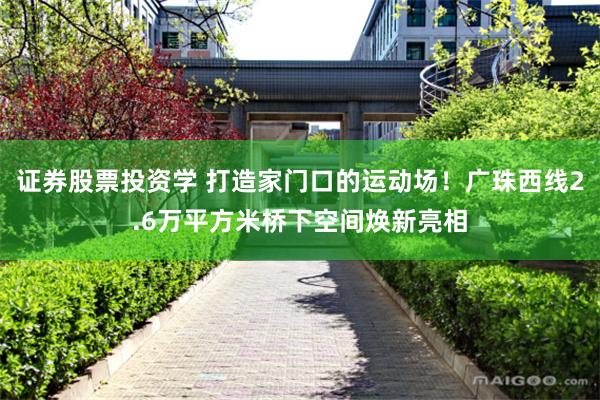证券股票投资学 打造家门口的运动场!广珠西线2.6万平方米桥下空间焕新亮相