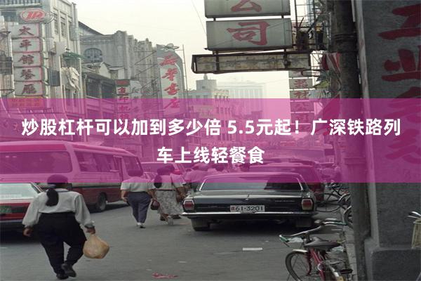 炒股杠杆可以加到多少倍 5.5元起！广深铁路列车上线轻餐食