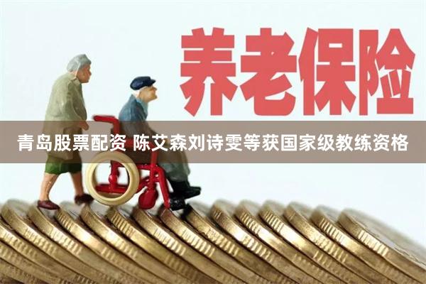 青岛股票配资 陈艾森刘诗雯等获国家级教练资格