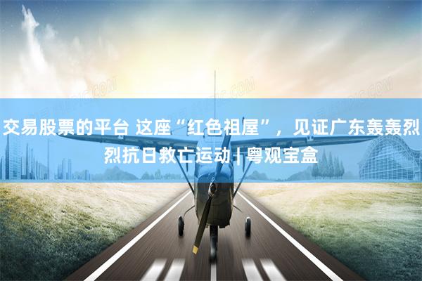 交易股票的平台 这座“红色祖屋”，见证广东轰轰烈烈抗日救亡运动 | 粤观宝盒