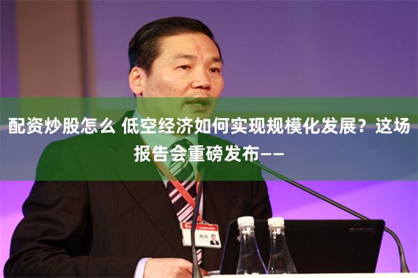 配资炒股怎么 低空经济如何实现规模化发展?这场报告会重磅发布——