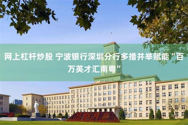 网上杠杆炒股 宁波银行深圳分行多措并举赋能“百万英才汇南粤”