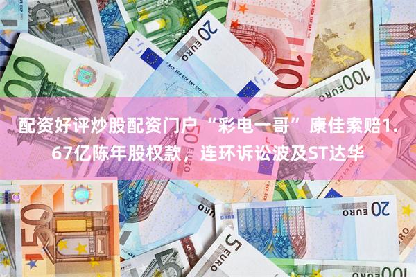 配资好评炒股配资门户 “彩电一哥” 康佳索赔1.67亿陈年股权款，连环诉讼波及ST达华