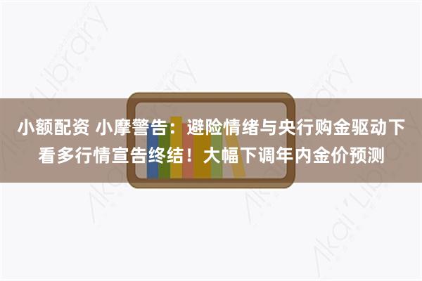 小额配资 小摩警告：避险情绪与央行购金驱动下看多行情宣告终结！大幅下调年内金价预测