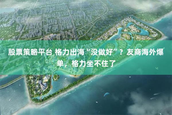 股票策略平台 格力出海“没做好”？友商海外爆单，格力坐不住了