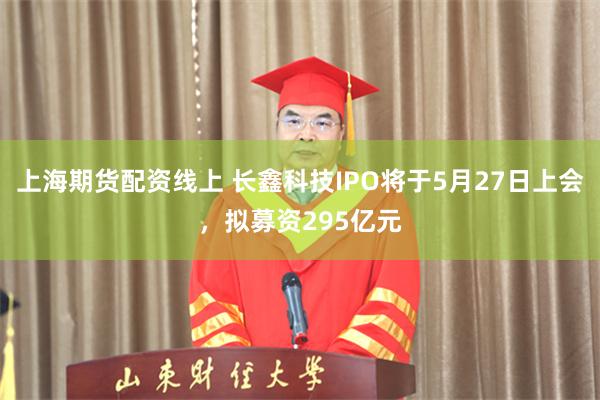 上海期货配资线上 长鑫科技IPO将于5月27日上会，拟募资295亿元