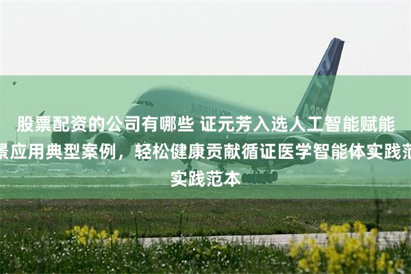 股票配资的公司有哪些 证元芳入选人工智能赋能场景应用典型案例，轻松健康贡献循证医学智能体实践范本