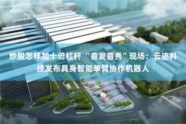 炒股怎样加十倍杠杆 “首发首秀”现场：云迹科技发布具身智能单臂协作机器人