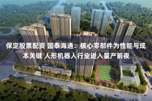 保定股票配资 国泰海通：核心零部件为性能与成本关键 人形机器人行业进入量产前夜