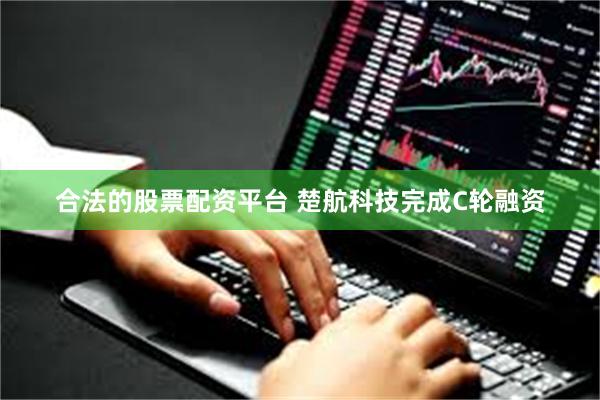 合法的股票配资平台 楚航科技完成C轮融资