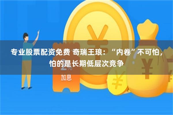 专业股票配资免费 奇瑞王琅：“内卷”不可怕，怕的是长期低层次竞争