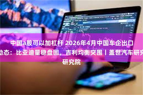 中国a股可以加杠杆 2026年4月中国车企出口新动态：比亚迪量稳盘固，吉利均衡突围丨盖世汽车研究院
