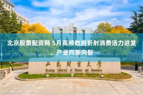 北京股票配资网 5月高频数据折射消费活力迸发、产业向新向智