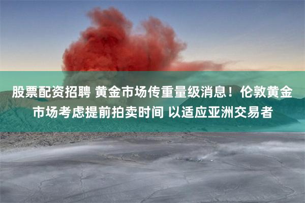 股票配资招聘 黄金市场传重量级消息！伦敦黄金市场考虑提前拍卖时间 以适应亚洲交易者
