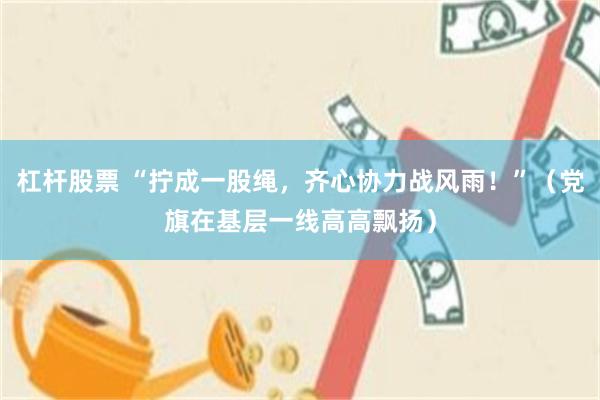 杠杆股票 “拧成一股绳，齐心协力战风雨！”（党旗在基层一线高高飘扬）
