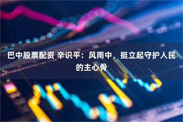巴中股票配资 辛识平：风雨中，挺立起守护人民的主心骨