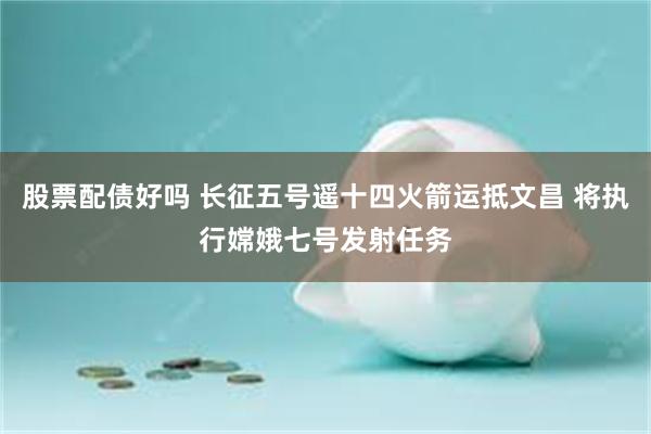 股票配债好吗 长征五号遥十四火箭运抵文昌 将执行嫦娥七号发射任务