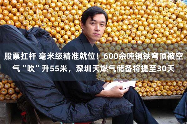 股票扛杆 毫米级精准就位!600余吨钢铁穹顶被空气“吹”升55米,深圳天燃气储备将提至30天