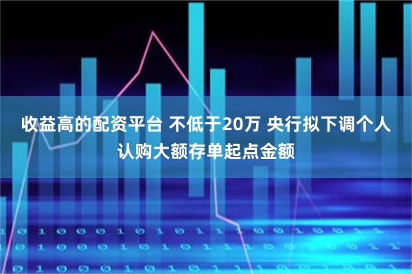 收益高的配资平台 不低于20万 央行拟下调个人认购大额存单起点金额