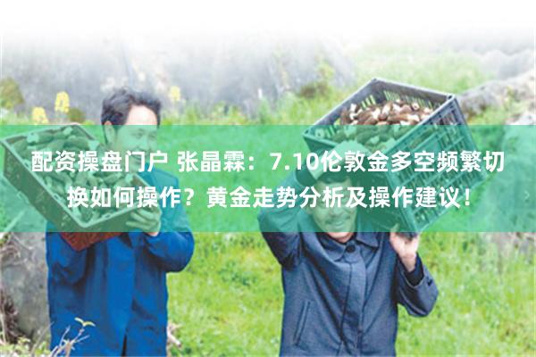 配资操盘门户 张晶霖:7.10伦敦金多空频繁切换如何操作?黄金走势分析及操作建议!