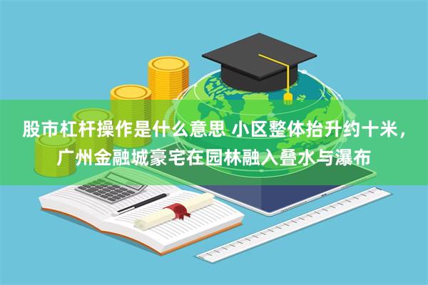 股市杠杆操作是什么意思 小区整体抬升约十米，广州金融城豪宅在园林融入叠水与瀑布