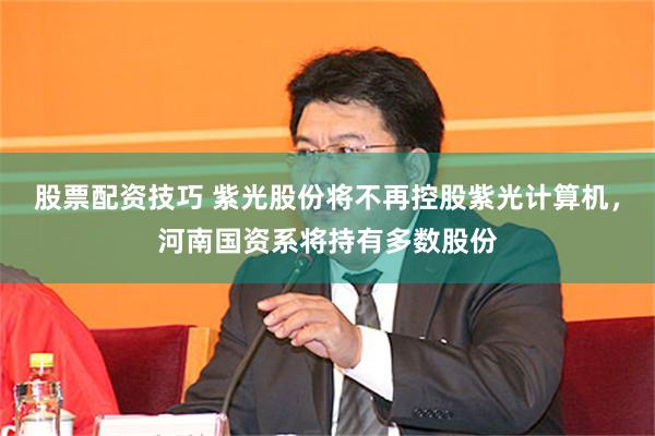 股票配资技巧 紫光股份将不再控股紫光计算机，河南国资系将持有多数股份