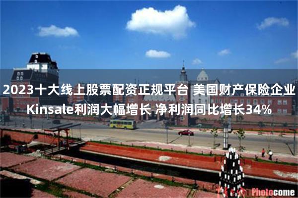 2023十大线上股票配资正规平台 美国财产保险企业Kinsale利润大幅增长 净利润同比增长34%